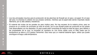 10/01/2016 5
D R Y W A L L
D R Y W A L L
• Los dos principales insumos para la producción de las planchas de Drywall son el yeso y el papel. En el caso
del yeso, la empresa lo obtiene de sus propias canteras, mientras que el papel está siendo importado desde
Alemania, por su alta calidad y resistencia.
• El material del núcleo de los paneles de yeso implica yeso. No hay escasez de la materia prima; yeso se
produce en un montón de suministro en todo el mundo, por lo que drywall puede ser producido en los países
más desarrollados con los depósitos. El yeso puede estar compuesta de hasta la mitad de agua, pero debido a
las propiedades de la roca, la humedad se mantiene en una forma sólida como el hielo hasta que la
temperatura se eleva a 212 grados Fahrenheit. Esto hace que un material bastante ligero, sólido que puede
amortiguar el fuego a alta temperatura.
M
A
T
E
R
I
A
S
P
R
I
M
A
S
 