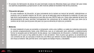 10/01/2016 6
D R Y W A L L
D R Y W A L L
P
R
O
C
F
A
B
R
I
C
A
I
Ó
N
• El proceso de fabricación de placas de yeso laminado consta de diferentes fases que extraen del yeso todas
sus óptimas propiedades y proporcionan un alto nivel de calidad al resultado final de los productos.
• Trituración del yeso
En esta instalación de trituración, el yeso procedente de la cantera se reduce de tamaño, obteniéndose un
producto con un tamaño máximo de 35 mm, que es el adecuado para la alimentar la molienda. El yeso que
sale de la machacadora se almacena en tres silos de unas 300TN cada uno. Estos silos además de servir de
almacenamiento de yeso, permiten homogeneizar las variaciones de la calidad del yeso que viene de la
cantera de tal modo que la pureza del yeso con que se alimenta el molino es constante.
• Molienda
En esta instalación el yeso es sometido a compresión, entre unos rodillos y un plato de molienda reduciendo
su tamaño progresivamente hasta unas 200micras, que es el adecuado para calcinarlo y posteriormente
formar la escayola para la fabricación de las placas. Las instalaciones de trituración y molienda trabajan en
depresión, por lo que no hay salida de polvo ni aire al exterior. Todo el polvo que genera, es arrastrado por
una corriente de aire, la cual pasa a través de unos filtros que retienen el polvo dejando pasar únicamente el
aire limpio al exterior. Ello permite tener unos lugares de trabajo limpios y saludables
 