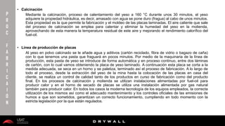 10/01/2016 7
D R Y W A L L
D R Y W A L L
P
R
O
C
F
A
B
R
I
C
A
I
Ó
N
• Calcinación
Mediante la calcinación, proceso de calentamiento del yeso a 160 °C durante unos 30 minutos, el yeso
adquiere la propiedad hidráulica, es decir, amasado con agua se pone duro (fragua) al cabo de unos minutos.
Esta propiedad es la que permite la fabricación y el moldeo de las placas laminadas. El aire caliente que sale
del proceso de calcinación se emplea para calentar y eliminar la humedad del yeso en la molienda,
aprovechando de esta manera la temperatura residual de este aire y mejorando el rendimiento calorífico del
fuel-oil.
• Línea de producción de placas
Al yeso en polvo calcinado se le añade agua y aditivos (cartón reciclado, fibra de vidrio o bagazo de caña)
con lo que tenemos una pasta que fraguará en pocos minutos. Por medio de la maquinaria de la línea de
producción, esta pasta de yeso se introduce de forma automática y en proceso continuo, entre dos láminas
de cartón, con lo cual vamos obteniendo la placa de yeso laminado. A continuación esta placa se corta a la
medida adecuada, se seca en un horno y se paletiza, terminado así el proceso de fabricación. A lo largo de
todo el proceso, desde la extracción del yeso de la mina hasta la colocación de las placas en casa del
cliente, se realiza un control de calidad tanto de los productos en curso de fabricación como del producto
final. En los procesos de calcinación y molienda se utilizan instalaciones alimentadas por fuel-oil para
producir calor y en el horno de secado de placas se utiliza una instalación alimentada por gas natural
también para producir calor. En todos los casos la moderna tecnología de los equipos empleados, la correcta
utilización de los mismos así como el adecuado mantenimiento y los controles oficiales de las emisiones de
humos a que son sometidos, garantizan un correcto funcionamiento, cumpliendo en todo momento con la
estricta legislación por la que están regulados.
 