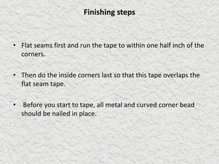 Finishing steps
• Flat seams first and run the tape to within one half inch of the
corners.
• Then do the inside corners last so that this tape overlaps the
flat seam tape.
• Before you start to tape, all metal and curved corner bead
should be nailed in place.
 