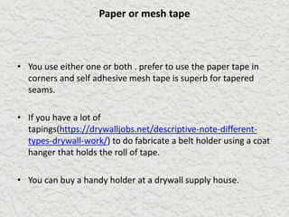 Paper or mesh tape
• You use either one or both . prefer to use the paper tape in
corners and self adhesive mesh tape is superb for tapered
seams.
• If you have a lot of
tapings(https://drywalljobs.net/descriptive-note-different-
types-drywall-work/) to do fabricate a belt holder using a coat
hanger that holds the roll of tape.
• You can buy a handy holder at a drywall supply house.
 