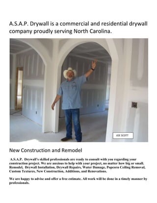 A.S.A.P. Drywall is a commercial and residential drywall company proudly serving North Carolina. <br />  JOE SCOTT<br />New Construction and Remodel<br /> A.S.A.P.  Drywall’s skilled professionals are ready to consult with you regarding your construction project. We are anxious to help with your project, no matter how big or small. Remodel,  Drywall Installation, Drywall Repairs, Water Damage, Popcorn Ceiling Removal, Custom Textures, New Construction, Additions, and Renovations. <br />We are happy to advise and offer a free estimate. All work will be done in a timely manner by professionals.<br /> BEFORECOSMETIC UPGRADES <br />ASAP Drywall specializes in spray (popcorn) texture removal. This fairly inexpensive, fast upgrade is usually a one day process. To get rid of your old texture, we would mask off and cover your furniture, scrape your ceilings and resurface them with joint compound.  After that, if you desire a smooth paintable finish or one of our many custom textures the choice is yours. <br />  SCRAPINGAFTER<br />WALLPAPER REMOVAL<br />If you are going to remove your wallpaper we have a technique that will save you time and money. We will remove all loose paper, seal, coat and sand. If you have already taken off your wallpaper and you could not get all of it off or you damaged the drywall/sheetrock while in the process, we can seal the remaining wallpaper, repair and smooth out your walls so that they will be ready to be painted.<br /> “No Job Too Small”.<br />HOLES<br />With most small holes, you do not have to replace an entire sheet of drywall.  The smaller the hole is, the easier and cheaper it is to fix.  You only need to replace the damaged area 90% of the time.  With small repairs we can generally give you a price over the phone. If you have a larger damaged area, we will be glad to take a look. CEILING DAMAGESometimes we have the unexpected happen.  This could be a small or large leak in your home; generally it is on the ceiling. You might need to do some detective work to see what the most likely cause is.  Please keep in mind if you are going into your attic to be safe and not step on the drywall, it cannot hold your weight and you will fall through.  If you do not feel up to the task, please call an A/C company, Plumbing company, or a Roofing Company to come out and inspect it for you.  Mold  Depending on the job there are several options. CCRACKSThe ground and climate mixes in such a way here, that it causes your home to move and shift. ASAP Drywall can repair these unsightly cracks.NAIL POPS  <br />First and foremost, despite the actual cause of the nail pops, you should know that it is unwise to install drywall using nails.  Hammering a nail through drywall is going to break the drywall.  When drywall is installed using nails, the only thing holding up the drywall to the ceilings and walls is nails through broken drywall. Nail pops can be unsightly but they can be fixed. <br />MOVE A WALL<br />If your wall is not a load baring wall. We will be happy to assist you.<br />FLOOD DAMAGE<br /> <br />ASAP drywall along with a professional drying company will work fast to extract the water to prevent more damage. In most cases holes can be cut in the sheetrock, allowing our dryers to get inside the walls. Depending on the amount of damage, insulation may need removed. If you have the time and feel confident to cut out the damaged drywall and take out the wet insulation, you will have a lesser chance of growing mold.  Reason being, insulation holds moisture for a long time. Please don’t delay in calling ASAP Drywall.<br />