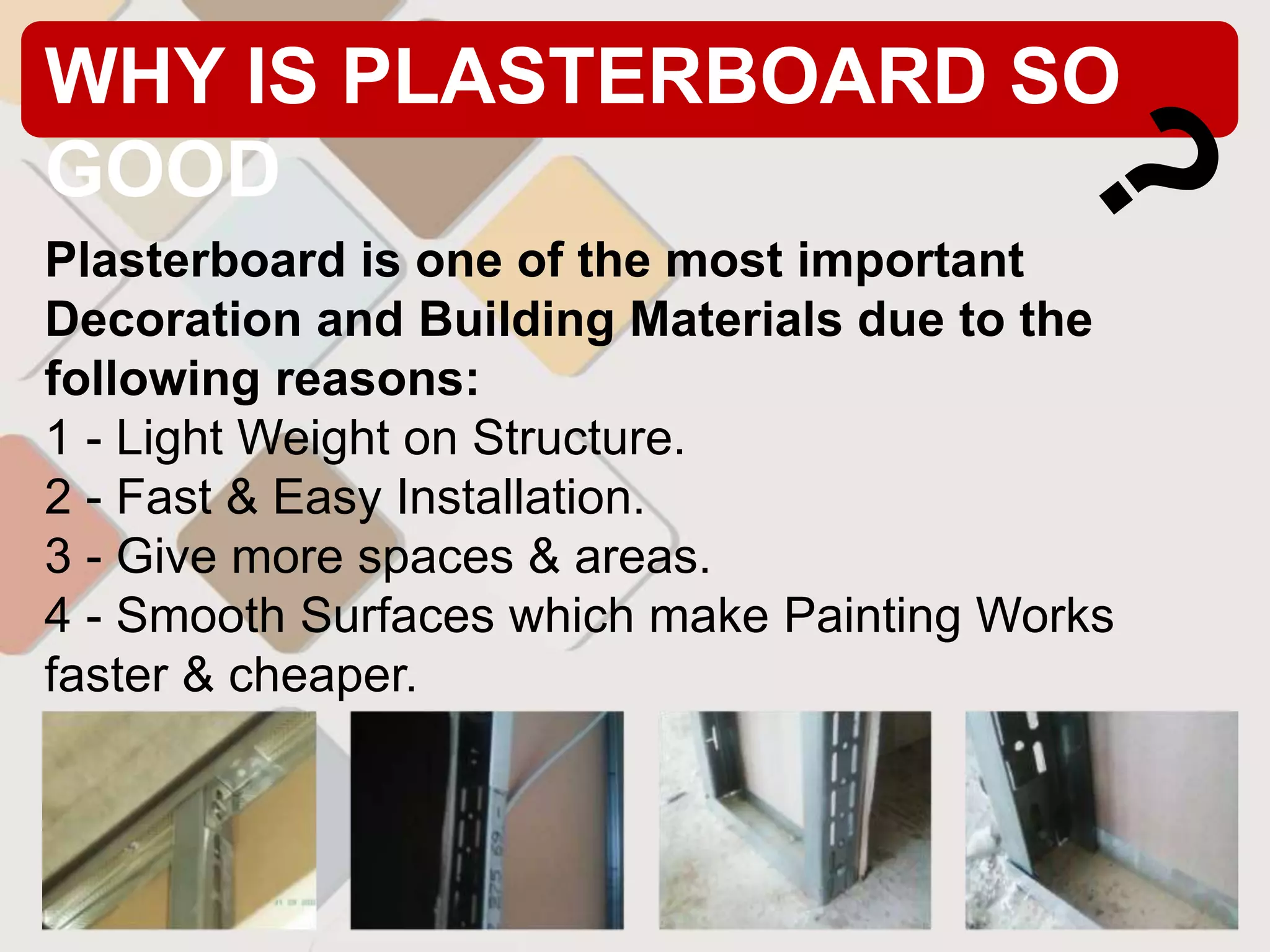 WHY IS PLASTERBOARD SO
GOOD
Plasterboard is one of the most important
Decoration and Building Materials due to the
following reasons:
1 - Light Weight on Structure.
2 - Fast & Easy Installation.
3 - Give more spaces & areas.
4 - Smooth Surfaces which make Painting Works
faster & cheaper.
 