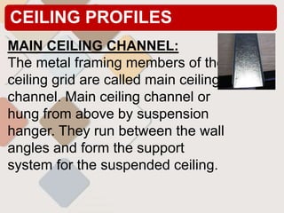 CEILING PROFILES
MAIN CEILING CHANNEL:
The metal framing members of the
ceiling grid are called main ceiling
channel. Main ceiling channel or
hung from above by suspension
hanger. They run between the wall
angles and form the support
system for the suspended ceiling.
 