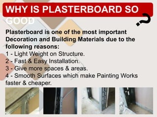 WHY IS PLASTERBOARD SO
GOOD
Plasterboard is one of the most important
Decoration and Building Materials due to the
following reasons:
1 - Light Weight on Structure.
2 - Fast & Easy Installation.
3 - Give more spaces & areas.
4 - Smooth Surfaces which make Painting Works
faster & cheaper.
 