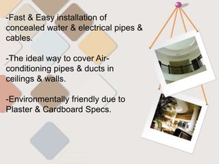 -Fast & Easy installation of
concealed water & electrical pipes &
cables.
-The ideal way to cover Air-
conditioning pipes & ducts in
ceilings & walls.
-Environmentally friendly due to
Plaster & Cardboard Specs.
 
