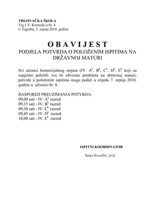 TRGOVAČKA ŠKOLA
Trg J. F. Kennedy-a br. 4
U Zagrebu, 5. srpnja 2010. godine



                   OBAVIJEST
PODJELA POTVRDA O POLOŽENIM ISPITIMA NA
           DRŽAVNOJ MATURI

Svi učenici komercijalnog smjera (IV. Ak, Bk, Ck, Dk, Ek koji su
uspješno položili sva tri obvezna predmeta na državnoj maturi,
potvrde o položenim ispitima mogu podići u srijedu 7. srpnja 2010.
godine u učionici br. 8.

RASPORED PREUZIMANJA POTVRDA:
09,00 sati - IV. Ak razred
09,15 sati - IV. Bk razred
09,30 sati - IV. Ck razred
09,45 sati - IV. Dk razred
10,00 sati - IV. Ek razred




                                    ISPITNI KOORDINATOR

                                      Sanja Kesedžić, prof.
 