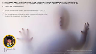 8 FAKTA YANG ANDA TIDAK TAHU MENGENAI KESIHATAN MENTAL SEMASA PANDEMIK COVID-19
Source: https://www.who.int/malaysia/emergencies/covid-19-in-malaysia/information/mental-health
Dr. Zainorin Ali
GHR
 COVID-19 & Kesihatan Mental
 Adalah normal untuk merasa stres semasa pendemik COVID-19.
 Kita semua mempunyai peranan untuk melindungi kesihatan fizikal
& mental diri kita sendiri dan orang lain.
dibantu oleh : Najwa Hani binti Mohd Sabri, protégé
 