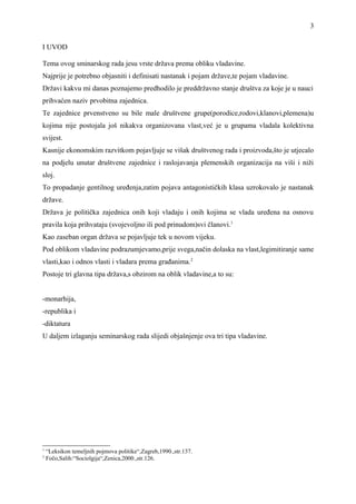 I UVOD
Tema ovog sminarskog rada jesu vrste država prema obliku vladavine.
Najprije je potrebno objasniti i definisati nastanak i pojam države,te pojam vladavine.
Državi kakvu mi danas poznajemo predhodilo je preddržavno stanje društva za koje je u nauci
prihvaćen naziv prvobitna zajednica.
Te zajednice prvenstveno su bile male društvene grupe(porodice,rodovi,klanovi,plemena)u
kojima nije postojala još nikakva organizovana vlast,već je u grupama vladala kolektivna
svijest.
Kasnije ekonomskim razvitkom pojavljuje se višak društvenog rada i proizvoda,što je utjecalo
na podjelu unutar društvene zajednice i raslojavanja plemenskih organizacija na viši i niži
sloj.
To propadanje gentilnog uređenja,zatim pojava antagonističkih klasa uzrokovalo je nastanak
države.
Država je politička zajednica onih koji vladaju i onih kojima se vlada uređena na osnovu
pravila koja prihvataju (svojevoljno ili pod prinudom)svi članovi.1
Kao zaseban organ država se pojavljuje tek u novom vijeku.
Pod oblikom vladavine podrazumjevamo,prije svega,način dolaska na vlast,legimitiranje same
vlasti,kao i odnos vlasti i vladara prema građanima.2
Postoje tri glavna tipa država,s obzirom na oblik vladavine,a to su:
-monarhija,
-republika i
-diktatura
U daljem izlaganju seminarskog rada slijedi objašnjenje ova tri tipa vladavine.
1
“Leksikon temeljnih pojmova politike“,Zagreb,1990.,str.137.
2
Fočo,Salih:“Sociolgija“,Zenica,2000.,str.126.
3
 