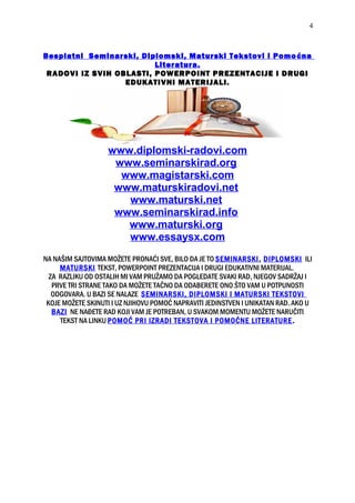 Besplatni Seminarski, Diplomski, Maturski Tekstovi i Pomoćna
Literatura.
RADOVI IZ SVIH OBLASTI, POWERPOINT PREZENTACIJE I DRUGI
EDUKATIVNI MATERIJALI.
www.diplomski-radovi.com
www.seminarskirad.org
www.magistarski.com
www.maturskiradovi.net
www.maturski.net
www.seminarskirad.info
www.maturski.org
www.essaysx.com
NA NAŠIM SAJTOVIMA MOŽETE PRONAĆI SVE, BILO DA JE TO SEMINARSKI, DIPLOMSKI ILI
MATURSKI TEKST, POWERPOINT PREZENTACIJA I DRUGI EDUKATIVNI MATERIJAL.
ZA RAZLIKU OD OSTALIH MI VAM PRUŽAMO DA POGLEDATE SVAKI RAD, NJEGOV SADRŽAJ I
PRVE TRI STRANE TAKO DA MOŽETE TAČNO DA ODABERETE ONO ŠTO VAM U POTPUNOSTI
ODGOVARA. U BAZI SE NALAZE SEMINARSKI, DIPLOMSKI I MATURSKI TEKSTOVI
KOJE MOŽETE SKINUTI I UZ NJIHOVU POMOĆ NAPRAVITI JEDINSTVEN I UNIKATAN RAD. AKO U
BAZI NE NAĐETE RAD KOJI VAM JE POTREBAN, U SVAKOM MOMENTU MOŽETE NARUČITI
TEKST NA LINKU POMOĆ PRI IZRADI TEKSTOVA I POMOĆNE LITERATURE.
4
 
