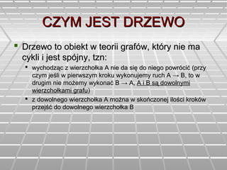 CZYM JEST DRZEWOCZYM JEST DRZEWO
 Drzewo to obiekt w teorii grafów, który nie maDrzewo to obiekt w teorii grafów, który nie ma
cykli i jest spójny, tzn:cykli i jest spójny, tzn:
 wychodząc z wierzchołka A nie da się do niego powrócić (przywychodząc z wierzchołka A nie da się do niego powrócić (przy
czym jeśli w pierwszym kroku wykonujemy ruch Aczym jeśli w pierwszym kroku wykonujemy ruch A → B, to w→ B, to w
drugim nie możemy wykonaćdrugim nie możemy wykonać BB → A,→ A, A i B są dowolnymiA i B są dowolnymi
wierzchołkami grafuwierzchołkami grafu))
 z dowolnego wierzchołka A można w skończonej ilości krokówz dowolnego wierzchołka A można w skończonej ilości kroków
przejść do dowolnego wierzchołka Bprzejść do dowolnego wierzchołka B
 