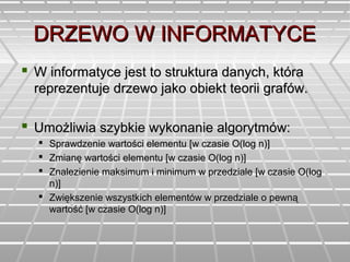 DRZEWO W INFORMATYCEDRZEWO W INFORMATYCE
 W informatyce jest to struktura danych, któraW informatyce jest to struktura danych, która
reprezentuje drzewo jako obiekt teorii grafów.reprezentuje drzewo jako obiekt teorii grafów.
 Umożliwia szybkie wykonanie algorytmów:Umożliwia szybkie wykonanie algorytmów:
 Sprawdzenie wartości elementu [w czasie O(log n)]Sprawdzenie wartości elementu [w czasie O(log n)]
 Zmianę wartości elementu [w czasie O(log n)]Zmianę wartości elementu [w czasie O(log n)]
 Znalezienie maksimum i minimum w przedziale [w czasie O(logZnalezienie maksimum i minimum w przedziale [w czasie O(log
n)]n)]
 Zwiększenie wszystkich elementów w przedziale o pewnąZwiększenie wszystkich elementów w przedziale o pewną
wartość [w czasie O(log n)]wartość [w czasie O(log n)]
 