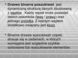  Drzewo binarne poszukiwańDrzewo binarne poszukiwań jestjest
dynamiczną strukturą danych zbudowanądynamiczną strukturą danych zbudowaną
zz węzłówwęzłów . Każdy węzeł może posiadać. Każdy węzeł może posiadać
dwóch potomków (dwóch potomków (lewylewy ii prawyprawy) oraz) oraz
jednegojednego przodkaprzodka. Z każdym węzłem. Z każdym węzłem
dodatkowo związany jestdodatkowo związany jest kluczklucz..
 Binarne drzewa wyszukiwań częstoBinarne drzewa wyszukiwań często
stosuje się w zadaniach, w którychstosuje się w zadaniach, w których
wymagane jest względnie szybkiewymagane jest względnie szybkie
sortowanie lub wyszukiwanie elementów.sortowanie lub wyszukiwanie elementów.
 