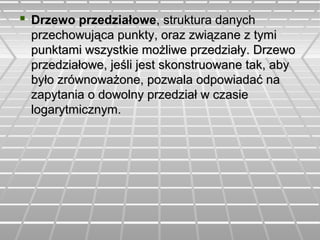  Drzewo przedziałoweDrzewo przedziałowe, struktura danych, struktura danych
przechowująca punkty, oraz związane z tymiprzechowująca punkty, oraz związane z tymi
punktami wszystkie możliwe przedziały. Drzewopunktami wszystkie możliwe przedziały. Drzewo
przedziałowe, jeśli jest skonstruowane tak, abyprzedziałowe, jeśli jest skonstruowane tak, aby
było zrównoważone, pozwala odpowiadać nabyło zrównoważone, pozwala odpowiadać na
zapytania o dowolny przedział w czasiezapytania o dowolny przedział w czasie
logarytmicznym.logarytmicznym.
 