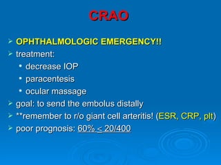 CRAO
   OPHTHALMOLOGIC EMERGENCY!!
   treatment:
      decrease IOP

      paracentesis

      ocular massage


   goal: to send the embolus distally
   **remember to r/o giant cell arteritis! (ESR, CRP, plt)
   poor prognosis: 60% < 20/400
 