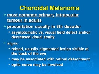 Choroidal Melanoma
 most common primary intraocular
  tumour in adults
 presentation usually in 6th decade:
       asymptomatic vs. visual field defect and/or
        decreased visual acuity
   signs:
      raised, usually pigmented lesion visible at

       the back of the eye
      may be associated with retinal detachment

      optic nerve may be involved
 