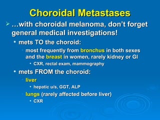 Choroidal Metastases
 …with choroidal melanoma, don’t forget
 general medical investigations!
     mets TO the choroid:
      • most frequently from bronchus in both sexes
        and the breast in women, rarely kidney or GI
            CXR, rectal exam, mammography
     mets FROM the choroid:
      • liver
            hepatic u/s, GGT, ALP
      • lungs (rarely affected before liver)
            CXR
 