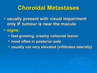 Choroidal Metastases
 usually present with visual impairment
  only IF tumour is near the macula
 signs:
     fast-growing, creamy coloured lesion
     most often in posterior pole
     usually not very elevated (infiltrates laterally)
 