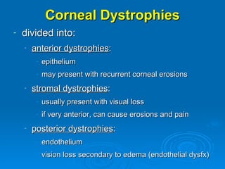Corneal Dystrophies
-   divided into:
    -   anterior dystrophies:
         - epithelium
         - may present with recurrent corneal erosions
    -   stromal dystrophies:
         - usually present with visual loss
         - if very anterior, can cause erosions and pain
    -   posterior dystrophies:
         - endothelium
         - vision loss secondary to edema (endothelial dysfx)
 