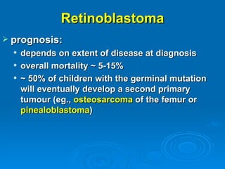 Retinoblastoma
 prognosis:
     depends on extent of disease at diagnosis
     overall mortality ~ 5-15%
     ~ 50% of children with the germinal mutation
      will eventually develop a second primary
      tumour (eg., osteosarcoma of the femur or
      pinealoblastoma)
 