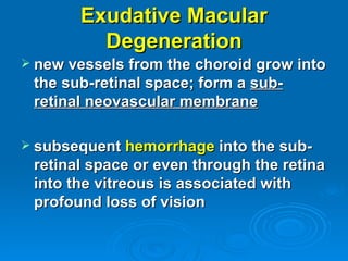 Exudative Macular
         Degeneration
 new vessels from the choroid grow into
 the sub-retinal space; form a sub-
 retinal neovascular membrane

 subsequent hemorrhage into the sub-
 retinal space or even through the retina
 into the vitreous is associated with
 profound loss of vision
 