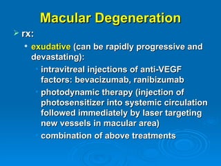 Macular Degeneration
 rx:
     exudative (can be rapidly progressive and
      devastating):
       • intravitreal injections of anti-VEGF
         factors: bevacizumab, ranibizumab
       • photodynamic therapy (injection of
         photosensitizer into systemic circulation
         followed immediately by laser targeting
         new vessels in macular area)
       • combination of above treatments
 