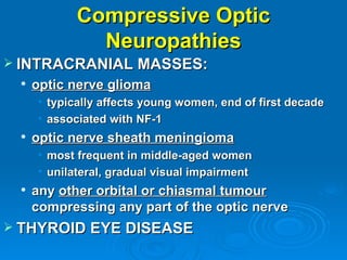 Compressive Optic
              Neuropathies
 INTRACRANIAL MASSES:
    optic nerve glioma
     • typically affects young women, end of first decade
     • associated with NF-1
    optic nerve sheath meningioma
     • most frequent in middle-aged women
     • unilateral, gradual visual impairment
    any other orbital or chiasmal tumour
     compressing any part of the optic nerve
 THYROID EYE DISEASE
 