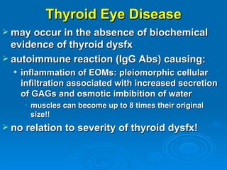 Thyroid Eye Disease
 may occur in the absence of biochemical
  evidence of thyroid dysfx
 autoimmune reaction (IgG Abs) causing:
     inflammation of EOMs: pleiomorphic cellular
      infiltration associated with increased secretion
      of GAGs and osmotic imbibition of water
       • muscles can become up to 8 times their original
         size!!
 no relation to severity of thyroid dysfx!
 