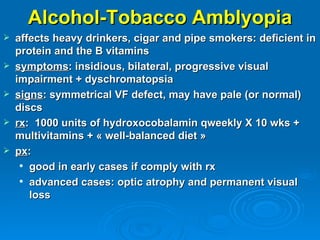 Alcohol-Tobacco Amblyopia
   affects heavy drinkers, cigar and pipe smokers: deficient in
    protein and the B vitamins
   symptoms: insidious, bilateral, progressive visual
    impairment + dyschromatopsia
   signs: symmetrical VF defect, may have pale (or normal)
    discs
   rx: 1000 units of hydroxocobalamin qweekly X 10 wks +
    multivitamins + « well-balanced diet »
   px:
      good in early cases if comply with rx

      advanced cases: optic atrophy and permanent visual

       loss
 
