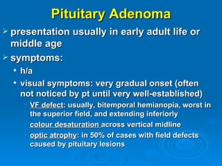 Pituitary Adenoma
 presentation usually in early adult life or
  middle age
 symptoms:
     h/a
     visual symptoms: very gradual onset (often
      not noticed by pt until very well-established)
       • VF defect: usually, bitemporal hemianopia, worst in
         the superior field, and extending inferiorly
       • colour desaturation across vertical midline
       • optic atrophy: in 50% of cases with field defects
         caused by pituitary lesions
 