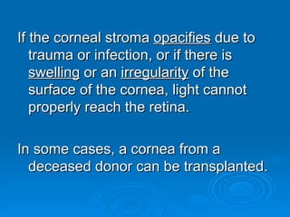 If the corneal stroma opacifies due to
   trauma or infection, or if there is
   swelling or an irregularity of the
   surface of the cornea, light cannot
   properly reach the retina.

In some cases, a cornea from a
  deceased donor can be transplanted.
 