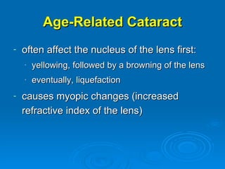Age-Related Cataract
-   often affect the nucleus of the lens first:
    -   yellowing, followed by a browning of the lens
    -   eventually, liquefaction
-   causes myopic changes (increased
    refractive index of the lens)
 