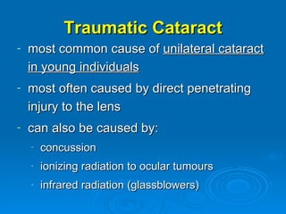 Traumatic Cataract
-   most common cause of unilateral cataract
    in young individuals
-   most often caused by direct penetrating
    injury to the lens
-   can also be caused by:
    -   concussion
    -   ionizing radiation to ocular tumours
    -   infrared radiation (glassblowers)
 