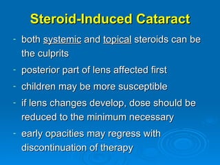 Steroid-Induced Cataract
-   both systemic and topical steroids can be
    the culprits
-   posterior part of lens affected first
-   children may be more susceptible
-   if lens changes develop, dose should be
    reduced to the minimum necessary
-   early opacities may regress with
    discontinuation of therapy
 