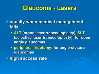Glaucoma - Lasers

 usually when medical management
 fails
     ALT (argon laser trabeculoplasty), SLT
      (selective laser trabeculoplasty): for open
      angle glaucomas
     peripheral iridotomy: for angle-closure
      glaucomas
 high success rate
 