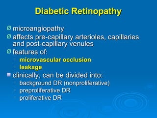 Diabetic Retinopathy
Ø microangiopathy
Ø affects pre-capillary arterioles, capillaries
  and post-capillary venules
Ø features of:
  l   microvascular occlusion
  l   leakage
  clinically, can be divided into:
  l   background DR (nonproliferative)
  l   preproliferative DR
  l   proliferative DR
 