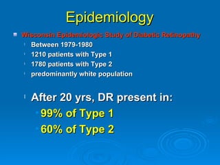 Epidemiology
Wisconsin Epidemiologic Study of Diabetic Retinopathy
l Between 1979-1980
l 1210 patients with Type 1
l 1780 patients with Type 2
l predominantly white population


l   After 20 yrs, DR present in:
     • 99% of Type 1
     • 60% of Type 2
 
