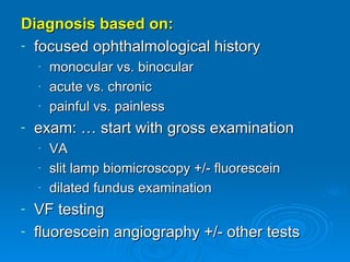 Diagnosis based on:
- focused ophthalmological history
    -   monocular vs. binocular
    -   acute vs. chronic
    -   painful vs. painless
-   exam: … start with gross examination
    -   VA
    -   slit lamp biomicroscopy +/- fluorescein
    -   dilated fundus examination
- VF testing
- fluorescein angiography +/- other tests
 