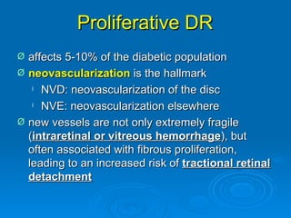 Proliferative DR
Ø   affects 5-10% of the diabetic population
Ø   neovascularization is the hallmark
     l NVD: neovascularization of the disc

     l NVE: neovascularization elsewhere


Ø   new vessels are not only extremely fragile
    (intraretinal or vitreous hemorrhage), but
    often associated with fibrous proliferation,
    leading to an increased risk of tractional retinal
    detachment
 