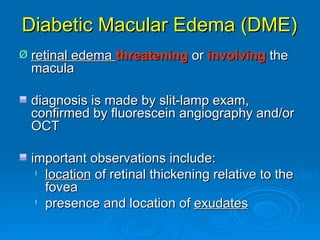 Diabetic Macular Edema (DME)
Ø   retinal edema threatening or involving the
    macula

    diagnosis is made by slit-lamp exam,
    confirmed by fluorescein angiography and/or
    OCT

    important observations include:
     l location of retinal thickening relative to the

       fovea
     l presence and location of exudates
 