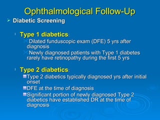 Ophthalmological Follow-Up
   Diabetic Screening

    l   Type 1 diabetics:
         Dilated funduscopic exam (DFE) 5 yrs after
          diagnosis
         Newly diagnosed patients with Type 1 diabetes
          rarely have retinopathy during the first 5 yrs

    l   Type 2 diabetics:
          Type 2 diabetics typically diagnosed yrs after initial
          onset
          DFE at the time of diagnosis
          Significant portion of newly diagnosed Type 2
          diabetics have established DR at the time of
          diagnosis
 
