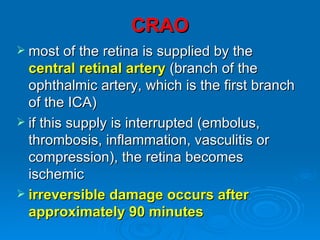 CRAO
 most of the retina is supplied by the
  central retinal artery (branch of the
  ophthalmic artery, which is the first branch
  of the ICA)
 if this supply is interrupted (embolus,
  thrombosis, inflammation, vasculitis or
  compression), the retina becomes
  ischemic
 irreversible damage occurs after
  approximately 90 minutes
 