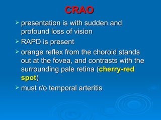 CRAO
 presentation is with sudden and
  profound loss of vision
 RAPD is present
 orange reflex from the choroid stands
  out at the fovea, and contrasts with the
  surrounding pale retina (cherry-red
  spot)
 must r/o temporal arteritis
 