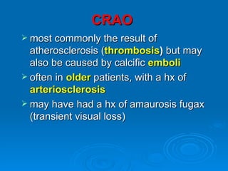 CRAO
 most commonly the result of
  atherosclerosis (thrombosis) but may
  also be caused by calcific emboli
 often in older patients, with a hx of
  arteriosclerosis
 may have had a hx of amaurosis fugax
  (transient visual loss)
 