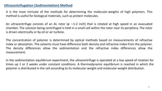 It is the most intricate of the methods for determining the molecular-weights of high polymers. This
method is useful for biological materials, such as protein molecules.
An ultracentrifuge consists of an AL rotor (ø ∼1-2 inch) that is rotated at high speed in an evacuated
chamber. The solution being centrifuged is held in a small cell within the rotor near its periphery. The rotor
is driven electrically or by oil or air turbine.
The concentration of polymer is determined by optical methods based on measurements of refractive
index or absorption. The solvents must have difference both density and refractive index from the polymer.
The density differences allow the sedimentation and the refractive index differences allow the
measurement.
Ultracentrifugation (Sedimentation) Method
In the sedimentation equilibrium experiment, the ultracentrifuge is operated at a low speed of rotation for
times up 1 or 2 weeks under constant conditions. A thermodynamic equilibrium is reached in which the
polymer is distributed in the cell according to its molecular weight and molecular-weight distribution.
18
 