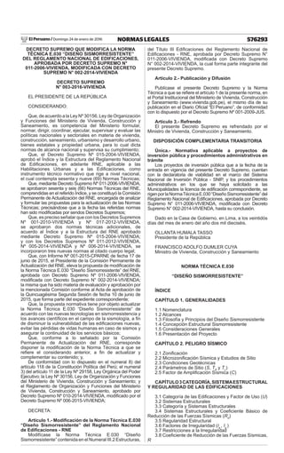 El Peruano / Domingo 24 de enero de 2016 576293NORMAS LEGALES
DECRETO SUPREMO QUE MODIFICA LA NORMA
TÉCNICA E.030 “DISEÑO SISMORRESISTENTE”
DEL REGLAMENTO NACIONAL DE EDIFICACIONES,
APROBADA POR DECRETO SUPREMO N°
011-2006-VIVIENDA, MODIFICADA CON DECRETO
SUPREMO N° 002-2014-VIVIENDA
DECRETO SUPREMO
N° 003-2016-VIVIENDA
EL PRESIDENTE DE LA REPÚBLICA
CONSIDERANDO:
Que, de acuerdo a la Ley Nº 30156, Ley de Organización
y Funciones del Ministerio de Vivienda, Construcción y
Saneamiento, es competencia del Ministerio formular,
normar, dirigir, coordinar, ejecutar, supervisar y evaluar las
políticas nacionales y sectoriales en materia de vivienda,
construcción, saneamiento, urbanismo y desarrollo urbano,
bienes estatales y propiedad urbana, para lo cual dicta
normas de alcance nacional y supervisa su cumplimiento;
Que, el Decreto Supremo Nº 015-2004-VIVIENDA,
aprobó el Índice y la Estructura del Reglamento Nacional
de Ediﬁcaciones, en adelante RNE, aplicable a las
Habilitaciones Urbanas y a las Ediﬁcaciones, como
instrumento técnico normativo que rige a nivel nacional,
el cual contempla sesenta y nueve (69) Normas Técnicas;
Que, mediante Decreto Supremo Nº 011-2006-VIVIENDA,
se aprobaron sesenta y seis (66) Normas Técnicas del RNE,
comprendidas en el referido Índice, y se constituyó la Comisión
Permanente de Actualización del RNE, encargada de analizar
y formular las propuestas para la actualización de las Normas
Técnicas; precisándose que a la fecha las referidas normas
han sido modiﬁcadas por sendos Decretos Supremos;
Que, es preciso señalar que con los Decretos Supremos
Nº 001-2010-VIVIENDA y Nº 017-2012-VIVIENDA,
se aprobaron dos normas técnicas adicionales, de
acuerdo al Índice y a la Estructura del RNE aprobado
mediante Decreto Supremo Nº 015-2004-VIVIENDA;
y con los Decretos Supremos Nº 011-2012-VIVIENDA,
Nº 005-2014-VIVIENDA y Nº 006-2014-VIVIENDA, se
incorporaron tres nuevas normas al citado cuerpo legal;
Que, con Informe Nº 001-2015-CPARNE de fecha 17 de
junio de 2015, el Presidente de la Comisión Permanente de
Actualización del RNE, eleva la propuesta de modiﬁcación de
la Norma Técnica E.030 “Diseño Sismorresistente” del RNE,
aprobada con Decreto Supremo Nº 011-2006-VIVIENDA,
modiﬁcada con Decreto Supremo N° 002-2014-VIVIENDA;
la misma que ha sido materia de evaluación y aprobación por
la mencionada Comisión conforme al Acta de aprobación de
la Quincuagésima Segunda Sesión de fecha 10 de junio de
2015, que forma parte del expediente correspondiente;
Que, la propuesta normativa tiene por objeto actualizar
la Norma Técnica E.030 “Diseño Sismorresistente” de
acuerdo con las nuevas tecnologías en sismorresistencia y
los avances cientíﬁcos en el campo de la sismología, a ﬁn
de disminuir la vulnerabilidad de las ediﬁcaciones nuevas,
evitar las pérdidas de vidas humanas en caso de sismos y
asegurar la continuidad de los servicios básicos;
Que, conforme a lo señalado por la Comisión
Permanente de Actualización del RNE, corresponde
disponer la modiﬁcación de la Norma Técnica a que se
reﬁere el considerando anterior, a ﬁn de actualizar y
complementar su contenido; y,
De conformidad con lo dispuesto en el numeral 8) del
artículo 118 de la Constitución Política del Perú; el numeral
3) del artículo 11 de la Ley Nº 29158, Ley Orgánica del Poder
Ejecutivo; la Ley Nº 30156, Ley de Organización y Funciones
del Ministerio de Vivienda, Construcción y Saneamiento; y
el Reglamento de Organización y Funciones del Ministerio
de Vivienda, Construcción y Saneamiento, aprobado por
Decreto Supremo Nº 010-2014-VIVIENDA, modiﬁcado por el
Decreto Supremo Nº 006-2015-VIVIENDA;
DECRETA:
Artículo 1.- Modiﬁcación de la Norma Técnica E.030
“Diseño Sismorresistente” del Reglamento Nacional
de Ediﬁcaciones - RNE
Modifícase la Norma Técnica E.030 “Diseño
Sismorresistente” contenida en el Numeral III.2 Estructuras,
del Título III Ediﬁcaciones del Reglamento Nacional de
Ediﬁcaciones - RNE, aprobada por Decreto Supremo N°
011-2006-VIVIENDA, modiﬁcada con Decreto Supremo
N° 002-2014-VIVIENDA, la cual forma parte integrante del
presente Decreto Supremo.
Artículo 2.- Publicación y Difusión
Publícase el presente Decreto Supremo y la Norma
Técnica a que se reﬁere el artículo 1 de la presente norma, en
el Portal Institucional del Ministerio de Vivienda, Construcción
y Saneamiento (www.vivienda.gob.pe), el mismo día de su
publicación en el Diario Oﬁcial “El Peruano”, de conformidad
con lo dispuesto por el Decreto Supremo Nº 001-2009-JUS.
Artículo 3.- Refrendo
El presente Decreto Supremo es refrendado por el
Ministro de Vivienda, Construcción y Saneamiento.
DISPOSICIÓN COMPLEMENTARIA TRANSITORIA
Única.- Normativa aplicable a proyectos de
inversión pública y procedimientos administrativos en
trámite
Los proyectos de inversión pública que a la fecha de la
entrada en vigencia del presente Decreto Supremo, cuentan
con la declaratoria de viabilidad en el marco del Sistema
Nacional de Inversión Pública - SNIP, y los procedimientos
administrativos en los que se haya solicitado a las
Municipalidades la licencia de ediﬁcación correspondiente, se
rigenporlaNormaTécnicaE.030“DiseñoSismorresistente”del
Reglamento Nacional de Ediﬁcaciones, aprobada por Decreto
Supremo N° 011-2006-VIVIENDA, modiﬁcada con Decreto
Supremo N° 002-2014-VIVIENDA, hasta su conclusión.
Dado en la Casa de Gobierno, en Lima, a los veintidós
días del mes de enero del año dos mil dieciséis.
OLLANTA HUMALA TASSO
Presidente de la República
FRANCISCO ADOLFO DUMLER CUYA
Ministro de Vivienda, Construcción y Saneamiento
NORMA TÉCNICA E.030
“DISEÑO SISMORRESISTENTE”
ÍNDICE
CAPÍTULO 1. GENERALIDADES
1.1 Nomenclatura
1.2 Alcances
1.3 Filosofía y Principios del Diseño Sismorresistente
1.4 Concepción Estructural Sismorresistente
1.5 Consideraciones Generales
1.6 Presentación del Proyecto
CAPÍTULO 2. PELIGRO SÍSMICO
2.1 Zoniﬁcación
2.2 Microzoniﬁcación Sísmica y Estudios de Sitio
2.3 Condiciones Geotécnicas
2.4 Parámetros de Sitio (S, TP
y TL
)
2.5 Factor de Ampliﬁcación Sísmica (C)
CAPÍTULO3CATEGORÍA,SISTEMAESTRUCTURAL
Y REGULARIDAD DE LAS EDIFICACIONES
3.1 Categoría de las Ediﬁcaciones y Factor de Uso (U)
3.2 Sistemas Estructurales
3.3 Categoría y Sistemas Estructurales
3.4 Sistemas Estructurales y Coeﬁciente Básico de
Reducción de las Fuerzas Sísmicas (R0
)
3.5 Regularidad Estructural
3.6 Factores de Irregularidad (Ia
, Ip
)
3.7 Restricciones a la Irregularidad
3.8 Coeﬁciente de Reducción de las Fuerzas Sísmicas,
R
 