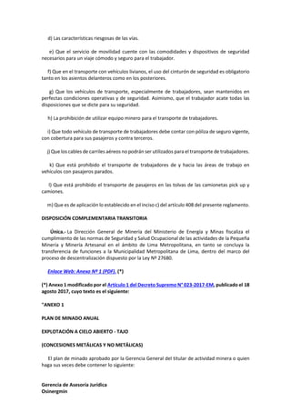 Gerencia de Asesoría Jurídica
Osinergmin
d) Las características riesgosas de las vías.
e) Que el servicio de movilidad cuente con las comodidades y dispositivos de seguridad
necesarios para un viaje cómodo y seguro para el trabajador.
f) Que en el transporte con vehículos livianos, el uso del cinturón de seguridad es obligatorio
tanto en los asientos delanteros como en los posteriores.
g) Que los vehículos de transporte, especialmente de trabajadores, sean mantenidos en
perfectas condiciones operativas y de seguridad. Asimismo, que el trabajador acate todas las
disposiciones que se dicte para su seguridad.
h) La prohibición de utilizar equipo minero para el transporte de trabajadores.
i) Que todo vehículo de transporte de trabajadores debe contar con póliza de seguro vigente,
con cobertura para sus pasajeros y contra terceros.
j) Que los cables de carriles aéreos no podrán ser utilizados para el transporte de trabajadores.
k) Que está prohibido el transporte de trabajadores de y hacia las áreas de trabajo en
vehículos con pasajeros parados.
l) Que está prohibido el transporte de pasajeros en las tolvas de las camionetas pick up y
camiones.
m) Que es de aplicación lo establecido en el inciso c) del artículo 408 del presente reglamento.
DISPOSICIÓN COMPLEMENTARIA TRANSITORIA
Única.- La Dirección General de Minería del Ministerio de Energía y Minas fiscaliza el
cumplimiento de las normas de Seguridad y Salud Ocupacional de las actividades de la Pequeña
Minería y Minería Artesanal en el ámbito de Lima Metropolitana, en tanto se concluya la
transferencia de funciones a la Municipalidad Metropolitana de Lima, dentro del marco del
proceso de descentralización dispuesto por la Ley Nº 27680.
Enlace Web: Anexo Nº 1 (PDF). (*)
(*) Anexo 1 modificado por el Artículo 1 del Decreto Supremo N° 023-2017-EM, publicado el 18
agosto 2017, cuyo texto es el siguiente:
"ANEXO 1
PLAN DE MINADO ANUAL
EXPLOTACIÓN A CIELO ABIERTO - TAJO
(CONCESIONES METÁLICAS Y NO METÁLICAS)
El plan de minado aprobado por la Gerencia General del titular de actividad minera o quien
haga sus veces debe contener lo siguiente:
 