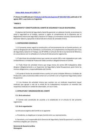 Gerencia de Asesoría Jurídica
Osinergmin
Enlace Web: Anexo Nº 3 (PDF). (*)
(*) Anexo 3 modificado por el Artículo 1 del Decreto Supremo N° 023-2017-EM, publicado el 18
agosto 2017, cuyo texto es el siguiente:
"ANEXO 3
REGLAMENTO Y CONSTITUCIÓN DEL COMITÉ DE SEGURIDAD Y SALUD OCUPACIONAL
El objetivo del Comité de Seguridad y Salud Ocupacional, en adelante Comité, es promover la
salud y seguridad en el trabajo, asesorar y vigilar el cumplimiento de lo dispuesto por el
Reglamento Interno de Seguridad y Salud en el Trabajo y la normativa nacional, favoreciendo el
bienestar laboral y apoyando el desarrollo de la titular de actividad minera.
1. DISPOSICIONES GENERALES
1.1 El presente anexo regula la constitución y el funcionamiento de un Comité paritario, así
como la designación de los miembros y sus funciones, en cumplimiento a lo dispuesto por la Ley
de Seguridad y Salud en el Trabajo, Ley Nº 29783, el artículo 213 de la Ley General de Minería y
en concordancia con lo señalado en el artículo 61 del presente reglamento.
1.2 Todo titular de actividad minera que cuente con veinte (20) o más trabajadores por cada
Unidad Minera o Unidad de Producción debe constituir obligatoriamente el Comité.
1.3 Todo titular de actividad minera que tenga menos de veinte (20) trabajadores debe
designar obligatoriamente a un Supervisor de Seguridad y Salud Ocupacional, quien tiene las
mismas obligaciones y responsabilidades del Comité.
1.4 Cuando el titular de actividad minera cuente con varias Unidades Mineras o Unidades de
Producción, cada una de éstas debe contar con un Comité o con un Supervisor Seguridad y Salud
Ocupacional.
1.5 Los titulares de actividad minera que cuenten con un sindicato mayoritario (aquel
sindicato que agrupa a más de la mitad de los trabajadores) incorporan un miembro del
respectivo sindicato en calidad de observador, sin voz ni voto.
2. ESTRUCTURA Y ORGANIZACIÓN DEL COMITÉ
2.1. De la estructura
El Comité está constituido de acuerdo a lo establecido en el artículo 61 del presente
reglamento.
2.2. De la organización
La estructura orgánica del Comité es la siguiente:
a. Presidente, es elegido por el propio Comité entre sus representantes.
b. Secretario, es el responsable de la Gerencia de Seguridad y Salud Ocupacional o uno de los
miembros elegidos por consenso.
 