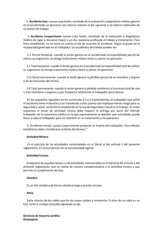 Gerencia de Asesoría Jurídica
Osinergmin
1. Accidente leve: suceso cuya lesión, resultado de la evaluación y diagnóstico médico, genera
en el accidentado un descanso con retorno máximo al día siguiente a las labores habituales de
su puesto de trabajo.
2. Accidente incapacitante: suceso cuya lesión, resultado de la evaluación y diagnóstico
médico da lugar a descanso mayor a un día, ausencia justificada al trabajo y tratamiento. Para
fines estadísticos, no se toma en cuenta el día de ocurrido el accidente. Según el grado de la
incapacidad generada en el trabajador, los accidentes de trabajo pueden ser:
2.1 Parcial temporal: cuando la lesión genera en el accidentado la imposibilidad parcial de
utilizar su organismo; se otorga tratamiento médico hasta su plena recuperación.
2.2 Total temporal: cuando la lesión genera en el accidentado la imposibilidad total de utilizar
su organismo; se otorga tratamiento médico hasta su plena recuperación.
2.3 Parcial permanente: cuando la lesión genera la pérdida parcial de un miembro u órgano
o de las funciones del mismo.
2.4 Total permanente: cuando la lesión genera la pérdida anatómica o funcional total de uno
o más miembros u órganos y que incapacita totalmente al trabajador para laborar.
En los supuestos regulados en los numerales 2.1 a 2.3 precedentes, el trabajador que sufrió
el accidente tiene el derecho a ser transferido a otro puesto que implique menos riesgo para su
seguridad y salud, conforme lo establecido en la Ley de Seguridad y Salud en el Trabajo. En estos
supuestos el titular de actividad minera debe requerir la entrega por parte del referido
trabajador de la constancia médica en la que expresamente se detallen qué actividades puede
llevar a cabo el trabajador para no interferir en su tratamiento y recuperación.
3. Accidente mortal: suceso cuyas lesiones producen la muerte del trabajador. Para efectos
estadísticos debe considerarse la fecha del deceso.”
Actividad Minera
Es el ejercicio de las actividades contempladas en el literal a) del artículo 2 del presente
reglamento, en concordancia con la normatividad vigente.
Actividad Conexa
Cualquiera de aquellas tareas o sub-actividades mencionadas en el literal b) del artículo 2 del
presente reglamento, que se realiza de manera complementaria a la actividad minera y que
permite el cumplimiento de ésta.
Alambre
Es un hilo metálico de forma cilíndrica larga y sección circular.
Alma
Parte interior de los cables que les da mayor solidez y resistencia. El alma de un cable es un
hilo, torón o cordaje colocado siguiendo su eje.
 
