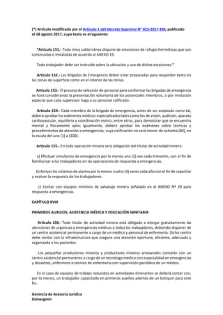 Gerencia de Asesoría Jurídica
Osinergmin
(*) Artículo modificado por el Artículo 1 del Decreto Supremo N° 023-2017-EM, publicado
el 18 agosto 2017, cuyo texto es el siguiente:
“Artículo 151.- Toda mina subterránea dispone de estaciones de refugio herméticas que son
construidas o instaladas de acuerdo al ANEXO 19.
Todo trabajador debe ser instruido sobre la ubicación y uso de dichas estaciones.”
Artículo 152.- Las Brigadas de Emergencia deben estar preparadas para responder tanto en
las zonas de superficie como en el interior de las minas.
Artículo 153.- El proceso de selección de personal para conformar las brigadas de emergencia
se hará considerando la presentación voluntaria de los potenciales miembros, o por invitación
especial que cada supervisor haga a su personal calificado.
Artículo 154.- Cada miembro de la brigada de emergencia, antes de ser aceptado como tal,
deberá aprobar los exámenes médicos especializados tales como los de visión, audición, aparato
cardiovascular, equilibrio y coordinación motriz, entre otros, para demostrar que se encuentra
mental y físicamente apto; igualmente, deberá aprobar los exámenes sobre técnicas y
procedimientos de atención a emergencias, cuya calificación no será menor de ochenta (80), en
la escala del uno (1) a (100).
Artículo 155.- En toda operación minera será obligación del titular de actividad minera:
a) Efectuar simulacros de emergencia por lo menos una (1) vez cada trimestre, con el fin de
familiarizar a los trabajadores en las operaciones de respuesta a emergencias.
b) Activar los sistemas de alarma por lo menos cuatro (4) veces cada año con el fin de capacitar
y evaluar la respuesta de los trabajadores.
c) Contar con equipos mínimos de salvataje minero señalado en el ANEXO Nº 20 para
respuesta a emergencias.
CAPÍTULO XVIII
PRIMEROS AUXILIOS, ASISTENCIA MÉDICA Y EDUCACIÓN SANITARIA
Artículo 156.- Todo titular de actividad minera está obligado a otorgar gratuitamente las
atenciones de urgencias y emergencias médicas a todos los trabajadores, debiendo disponer de
un centro asistencial permanente a cargo de un médico y personal de enfermería. Dicho centro
debe contar con la infraestructura que asegure una atención oportuna, eficiente, adecuada y
organizada a los pacientes.
Los pequeños productores mineros y productores mineros artesanales contarán con un
centro asistencial permanente a cargo de un tecnólogo médico con especialidad en emergencias
y desastres, enfermero o técnico de enfermería con supervisión periódica de un médico.
En el caso de equipos de trabajo reducidos en actividades itinerantes se deberá contar con,
por lo menos, un trabajador capacitado en primeros auxilios además de un botiquín para este
fin.
 